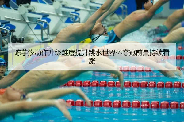 陈芋汐动作升级难度提升跳水世界杯夺冠前景持续看涨